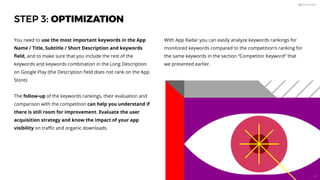 STEP 3: OPTIMIZATION
You need to use the most important keywords in the App
Name / Title, Subtitle / Short Description and keywords
ﬁeld, and to make sure that you include the rest of the
keywords and keywords combination in the Long Description
on Google Play (the Description ﬁeld does not rank on the App
Store).
The follow-up of the keywords rankings, their evaluation and
comparison with the competition can help you understand if
there is still room for improvement. Evaluate the user
acquisition strategy and know the impact of your app
visibility on traﬃc and organic downloads.
With App Radar you can easily analyze keywords rankings for
monitored keywords compared to the competition’s ranking for
the same keywords in the section “Competitor Keyword” that
we presented earlier.
52
 