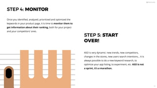 STEP 4: MONITOR
Once you identiﬁed, analyzed, prioritized and optimized the
keywords in your product page, it is time to monitor them to
get information about their ranking, both for your project
and your competitors’ ones.
STEP 5: START
OVER!
ASO is very dynamic: new trends, new competitors,
changes in the stores, new users search intentions… It is
always possible to do a new keyword research, to
optimize your app listing, to experiment, etc. ASO is not
a sprint, it’s a marathon.
53
 