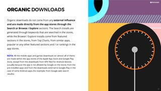 ORGANIC DOWNLOADS
Organic downloads do not come from any external inﬂuence
and are made directly from the app stores through the
Search or Browse / Explore sections. The Search installs are
generated through keywords that are searched in the stores,
while the Browse / Explore installs come from featured
sections in the stores, from Top Charts, from similar apps,
popular or any other featured sections and / or rankings in the
app stores.
NOTA: All the mobile apps and games downloads (or almost all of them)
are made within the app stores of the Apple App Store and Google Play
Store, except from the downloads from APK ﬁled for Android devices
(usually because the app is not allowed by Google on the store), from the
pre-installed apps and from the downloads external to Google Play in the
case of some Android apps (for example, from Google web search
results).
57
 