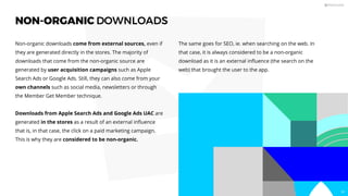 NON-ORGANIC DOWNLOADS
Non-organic downloads come from external sources, even if
they are generated directly in the stores. The majority of
downloads that come from the non-organic source are
generated by user acquisition campaigns such as Apple
Search Ads or Google Ads. Still, they can also come from your
own channels such as social media, newsletters or through
the Member Get Member technique.
Downloads from Apple Search Ads and Google Ads UAC are
generated in the stores as a result of an external inﬂuence
that is, in that case, the click on a paid marketing campaign.
This is why they are considered to be non-organic.
The same goes for SEO, ie. when searching on the web. In
that case, it is always considered to be a non-organic
download as it is an external inﬂuence (the search on the
web) that brought the user to the app.
58
 