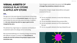 VISUAL ASSETS OF
GOOGLE PLAY STORE
 APPLE APP STORE
The app icon is the most important visual element of the listing
since it is the one that has the greatest impact, both when the
users browse the store and they access the listing. In addition,
it is the main element by which an app or game can be
recognized by users.
This element has a high impact on conversion and therefore it
is essential to work on its design and on its branding.
We recommend deﬁning an A / B testing strategy and working
with diﬀerent concepts or variants since this element is
usually the one that achieves the greatest impact on the
conversion rate.
ICON
Some changes must be taken into account with the update
of Google Play Guidelines related to the icon.
Among these changes, Google clearly deﬁnes some good
practices for the icon:
Do not use graphic elements or texts that indicate any
type of ranking
Do not use graphic elements that promote oﬀers
Do not use graphic elements as CTA to download for
the user
Do not use graphic elements that may mislead the user
60
 