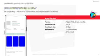 SPECIFICATIONS
Format
Minimum size
Maximum size
Aspect ratio
JPEG or PNG, 24 bits (no alfa)
320 px
3840 px
16:9 (horizontal)
2:1 (vertical)
On Google Play, a maximum of 8 screenshots per compatible device is allowed.
SCREENSHOTS SPECIFICATIONS ON GOOGLE PLAY
VISUAL ASSETS OF GOOGLE PLAY STORE  APPLE APP STORE
PICKASO 2021 ı Your App Marketing, ASO and Mobile Growth agency ı pickaso.com ı info@pickaso.com 64
 