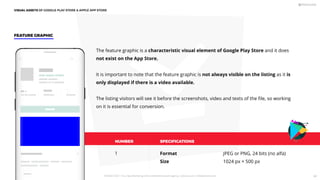 NUMBER SPECIFICATIONS
Format
Size
JPEG or PNG, 24 bits (no alfa)
1024 px × 500 px
1
FEATURE GRAPHIC
The feature graphic is a characteristic visual element of Google Play Store and it does
not exist on the App Store.
It is important to note that the feature graphic is not always visible on the listing as it is
only displayed if there is a video available.
The listing visitors will see it before the screenshots, video and texts of the ﬁle, so working
on it is essential for conversion.
VISUAL ASSETS OF GOOGLE PLAY STORE  APPLE APP STORE
PICKASO 2021 ı Your App Marketing, ASO and Mobile Growth agency ı pickaso.com ı info@pickaso.com 68
 