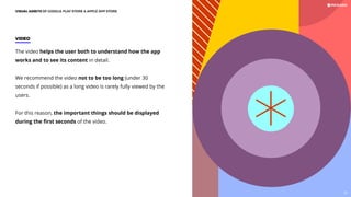 VIDEO
The video helps the user both to understand how the app
works and to see its content in detail.
We recommend the video not to be too long (under 30
seconds if possible) as a long video is rarely fully viewed by the
users.
For this reason, the important things should be displayed
during the ﬁrst seconds of the video.
VISUAL ASSETS OF GOOGLE PLAY STORE  APPLE APP STORE
69
 