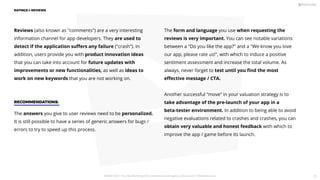Reviews (also known as comments) are a very interesting
information channel for app developers. They are used to
detect if the application suﬀers any failure (crash”). In
addition, users provide you with product innovation ideas
that you can take into account for future updates with
improvements or new functionalities, as well as ideas to
work on new keywords that you are not working on.
The form and language you use when requesting the
reviews is very important. You can see notable variations
between a Do you like the app? and a We know you love
our app, please rate us!, with which to induce a positive
sentiment assessment and increase the total volume. As
always, never forget to test until you ﬁnd the most
eﬀective message / CTA.
Another successful “move” in your valuation strategy is to
take advantage of the pre-launch of your app in a
beta-tester environment. In addition to being able to avoid
negative evaluations related to crashes and crashes, you can
obtain very valuable and honest feedback with which to
improve the app / game before its launch.
RECOMMENDATIONS:
The answers you give to user reviews need to be personalized.
It is still possible to have a series of generic answers for bugs /
errors to try to speed up this process.
RATINGS  REVIEWS
PICKASO 2021 ı Your App Marketing, ASO and Mobile Growth agency ı pickaso.com ı info@pickaso.com 75
 