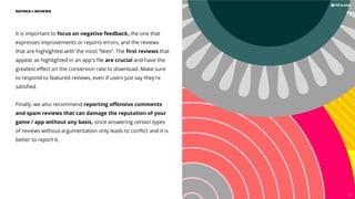 It is important to focus on negative feedback, the one that
expresses improvements or reports errors, and the reviews
that are highlighted with the most “likes”. The ﬁrst reviews that
appear as highlighted in an app's ﬁle are crucial and have the
greatest eﬀect on the conversion rate to download. Make sure
to respond to featured reviews, even if users just say they're
satisﬁed.
Finally, we also recommend reporting oﬀensive comments
and spam reviews that can damage the reputation of your
game / app without any basis, since answering certain types
of reviews without argumentation only leads to conﬂict and it is
better to report it.
RATINGS  REVIEWS
76
 