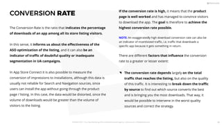 CONVERSION RATE
The Conversion Rate is the ratio that indicates the percentage
of downloads of an app among all its store listing visitors.
In this sense, it informs us about the eﬀectiveness of the
ASO optimization of the listing, and it can also be an
indicator of traﬃc of doubtful quality or inadequate
segmentation in UA campaigns.
In App Store Connect it is also possible to measure the
conversion of impressions to installations, although this data is
usually not reliable for Search and Navigation sources, since
users can install the app without going through the product
page / listing. In this case, the data would be distorted, since the
volume of downloads would be greater than the volume of
visitors to the listing.
The conversion rate depends largely on the total
traﬃc that reaches the listing, but also on the quality
of this traﬃc. It is interesting to break down the traﬃc
by source to ﬁnd out which source converts the best
and is bringing you the most downloads. That way, it
would be possible to intervene in the worst quality
sources and correct the strategy.
If the conversion rate is high, it means that the product
page is well worked and has managed to convince visitors
to download the app. The goal is therefore to achieve the
highest conversion rate possible.
NOTE: An exaggeratedly high download conversion rate can also be
an indicator of incentivized traﬃc, i.e. traﬃc that downloads a
speciﬁc app because it gets something in return.
There are diﬀerent factors that inﬂuence the conversion
rate to a greater or lesser extent:
PICKASO 2021 ı Your App Marketing, ASO and Mobile Growth agency ı pickaso.com ı info@pickaso.com 80
 