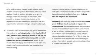 As for paid campaigns, they are usually of better quality
since the user already shows their interest in the app before
reaching the tab. In addition, it is easier to correct the
strategy, since if the campaigns do not convert, it will
probably be because the copy, the creatives or the
segmentation that are not adequate, although it may also
depend on the fact that the listing is not optimized enough.
However, the other elements must also be worked on,
such as the screenshots, the video (if there is one) and the
featured image (only on Google Play), since the texts
have less weight in this ﬁrst impact.
Google Play (and soon App Store Connect as well) allows
you to A / B test visuals and texts to improve the
conversion rate. With these experiments it is possible to
test two or more diﬀerent versions of the same element,
as well as diﬀerent creatives both in terms of copy and
Call-To-Action and in terms of design, testing diﬀerent
colors and visual compositions. The A / B tests allow you
to understand what users like the most and adapt your
product sheet to their tastes to get more installs and thus
to increase the conversion rate.
CONVERSION RATE
To convince users to download the app, one of the elements
that needs to be worked optimally are the visuals. 40% of
users spend no more than three seconds on the app ﬁle,
so you have to capture their attention quickly and with
eye-catching and attractive elements. Among all the
visuals, the one that plays the most relevant role is the icon,
since it is the ﬁrst element that the user sees when they
enter the listing.
PICKASO 2021 ı Your App Marketing, ASO and Mobile Growth agency ı pickaso.com ı info@pickaso.com 81
 