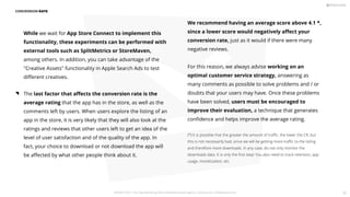 We recommend having an average score above 4.1 *,
since a lower score would negatively aﬀect your
conversion rate, just as it would if there were many
negative reviews.
For this reason, we always advise working on an
optimal customer service strategy, answering as
many comments as possible to solve problems and / or
doubts that your users may have. Once these problems
have been solved, users must be encouraged to
improve their evaluation, a technique that generates
conﬁdence and helps improve the average rating.
(*) It is possible that the greater the amount of traﬃc, the lower the CR, but
this is not necessarily bad, since we will be getting more traﬃc to the listing
and therefore more downloads. In any case, do not only monitor the
downloads data. It is only the ﬁrst step! You also need to track retention, app
usage, monetization, etc.
CONVERSION RATE
While we wait for App Store Connect to implement this
functionality, these experiments can be performed with
external tools such as SplitMetrics or StoreMaven,
among others. In addition, you can take advantage of the
Creative Assets functionality in Apple Search Ads to test
diﬀerent creatives.
The last factor that aﬀects the conversion rate is the
average rating that the app has in the store, as well as the
comments left by users. When users explore the listing of an
app in the store, it is very likely that they will also look at the
ratings and reviews that other users left to get an idea of the
level of user satisfaction and of the quality of the app. In
fact, your choice to download or not download the app will
be aﬀected by what other people think about it.
PICKASO 2021 ı Your App Marketing, ASO and Mobile Growth agency ı pickaso.com ı info@pickaso.com 82
 