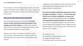 It depends on the competition and the acquisition channel
used (Facebook Ads, Google Ads, Apple Search Ads or
display networks, among others).
For every non-organic install that is generated, there is
an organic install gain. The key is to ﬁnd the sweet spot
of how much to invest in acquisition to improve the
volume of organic and non-organic downloads, without
investing above the optimal number for conversion. To
achieve this, it is necessary to keep an exhaustive control
of the competition (for example: in which category they are
and their position in the Top Charts) and of the factors that
inﬂuence this correlation:
This correlation can ﬂuctuate depending on factors such as the
quality of the traﬃc sources, whether it is an app or a game, the
category in which the app is located, and the relative ranking in
the top charts.
Let's start by looking closely at the ﬁrst point: the total
volume of daily installs determines the position in the
category and overall ranking. As a result, users are more
likely to ﬁnd your app while browsing the store, which is a big
step toward getting additional organic installs.
However, the number of installations required to reach a
certain position varies depending on the app or game, the
operating system, the market and the circumstances of the
moment.
HOW CAN YOU TURN THE BALANCE TO YOUR FAVOR?
Investment in UA.
Distribution of downloads by channel.
Category ranking of the app.
Total paid, search and browse installs.
ASO AND USER ACQUISITION (UA) CAMPAINGS
PICKASO 2021 ı Your App Marketing, ASO and Mobile Growth agency ı pickaso.com ı info@pickaso.com 86
 