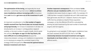 Another important consequence of this correlation is the
eﬀective cost per installation (eCPI), where the CPI (Cost per
Installation) decreases thanks to organic traﬃc. For example, if €
1,000 has been invested in Facebook Ads and 1,000 installs have
been generated, the CPI is € 1. However, thanks to the organic
traﬃc that has arrived as a result of these acquisition
campaigns, or not, the eﬀective CPI (eCPI) is calculated by
dividing the total investment by the total number of downloads
(organic and non-organic).
So, going back to our example, if 1,000 organic installations have
also been received, the eCPI is € 0.50, that is, half. The
relationship between increased investment and organic
downloads is not linear either. Each mobile app or game is a
diﬀerent world...
The optimization of the listing, and especially the visual
elements, is extremely important since it allows to achieve
more installations without increasing traﬃc (Conversion
Rate) and therefore get more out of the investment in paid
UA.
An important consideration is that the number of organic
installs received from Top Charts does not increase linearly
and proportionally. An increase in investment in UA does not
directly lead to an increase in ranking position, keyword
visibility, or the total number of organic installs. And it’s quite
the contrary: the higher an app is in the Top Charts, the
more diﬃcult it is to climb positions because the
relationship between rankings and installations is exponential,
so it is necessary to analyze the combined impact of the
strategy of ASO and paid UA to ﬁne-tune the optimal balance
between investment and return.
ASO AND USER ACQUISITION (UA) CAMPAINGS
PICKASO 2021 ı Your App Marketing, ASO and Mobile Growth agency ı pickaso.com ı info@pickaso.com 87
 