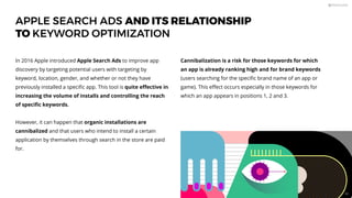 APPLE SEARCH ADS AND ITS RELATIONSHIP
TO KEYWORD OPTIMIZATION
In 2016 Apple introduced Apple Search Ads to improve app
discovery by targeting potential users with targeting by
keyword, location, gender, and whether or not they have
previously installed a speciﬁc app. This tool is quite eﬀective in
increasing the volume of installs and controlling the reach
of speciﬁc keywords.
However, it can happen that organic installations are
cannibalized and that users who intend to install a certain
application by themselves through search in the store are paid
for.
Cannibalization is a risk for those keywords for which
an app is already ranking high and for brand keywords
(users searching for the speciﬁc brand name of an app or
game). This eﬀect occurs especially in those keywords for
which an app appears in positions 1, 2 and 3.
88
 