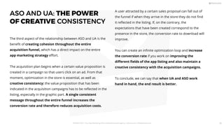 ASO AND UA: THE POWER
OF CREATIVE CONSISTENCY
The third aspect of the relationship between ASO and UA is the
beneﬁt of creating cohesion throughout the entire
acquisition funnel, which has a direct impact on the entire
app marketing strategy eﬀort.
The acquisition plan begins when a certain value proposition is
created in a campaign so that users click on an ad. From that
moment, optimization in the store is essential, as well as
creative consistency: the value proposition that has been
indicated in the acquisition campaigns has to be reﬂected in the
listing, especially in the graphic part. A single consistent
message throughout the entire funnel increases the
conversion rate and therefore reduces acquisition costs.
A user attracted by a certain sales proposal can fall out of
the funnel if when they arrive in the store they do not ﬁnd
it reﬂected in the listing. If, on the contrary, the
expectations that have been created correspond to the
presence in the store, the conversion rate to download will
improve.
You can create an inﬁnite optimization loop and increase
the conversion rate if you work on improving the
diﬀerent ﬁelds of the app listing and also maintain a
creative consistency with the acquisition campaigns.
To conclude, we can say that when UA and ASO work
hand in hand, the end result is better.
PICKASO 2021 ı Your App Marketing, ASO and Mobile Growth agency ı pickaso.com ı info@pickaso.com 90
 