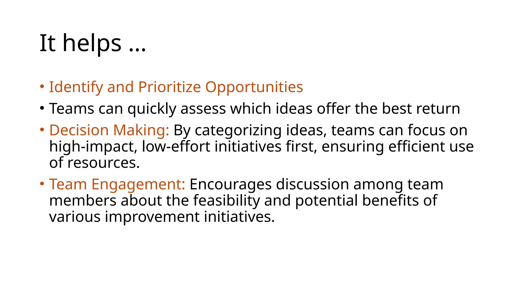 It helps …
• Identify and Prioritize Opportunities
• Teams can quickly assess which ideas offer the best return
• Decision Making: By categorizing ideas, teams can focus on
high-impact, low-effort initiatives first, ensuring efficient use
of resources.
• Team Engagement: Encourages discussion among team
members about the feasibility and potential benefits of
various improvement initiatives.
 