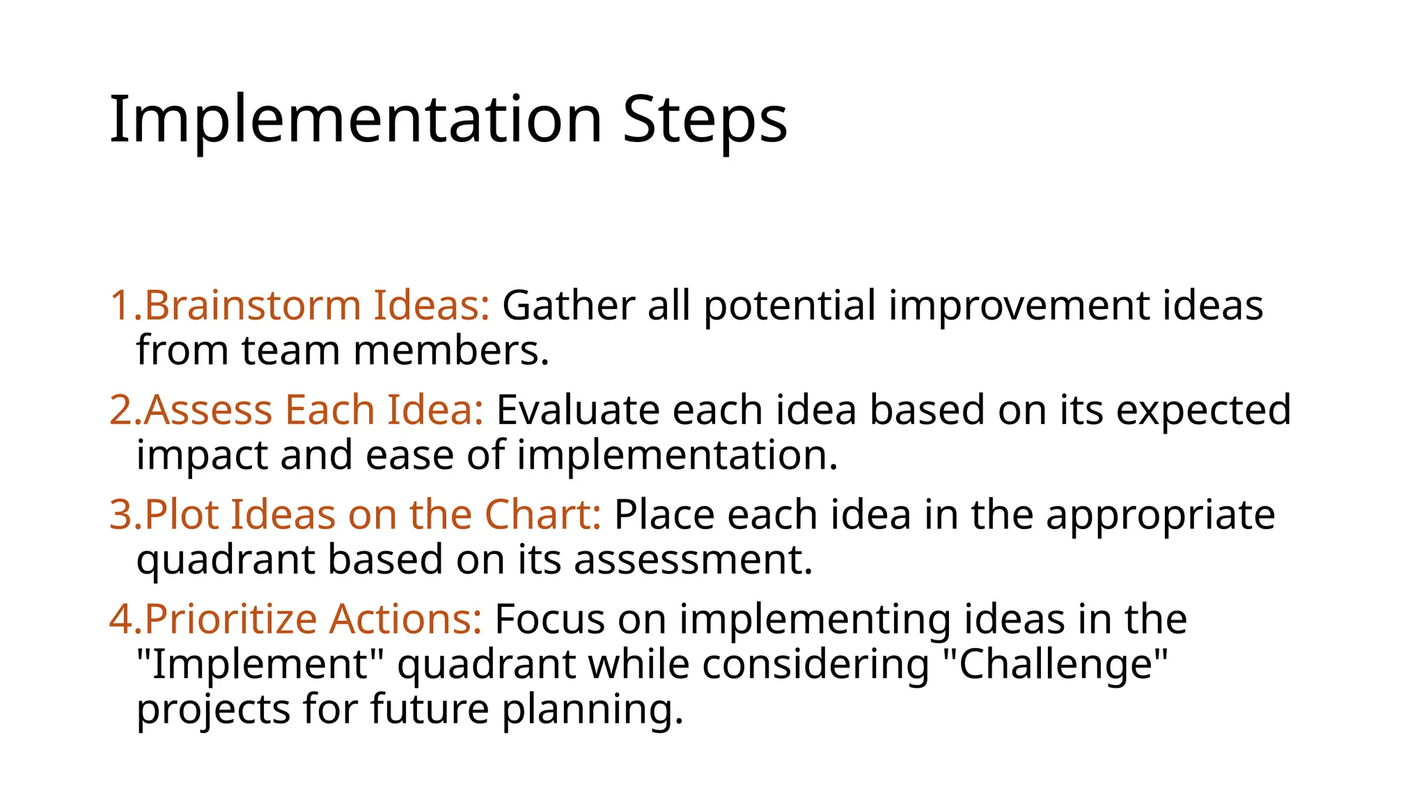 Implementation Steps
1.Brainstorm Ideas: Gather all potential improvement ideas
from team members.
2.Assess Each Idea: Evaluate each idea based on its expected
impact and ease of implementation.
3.Plot Ideas on the Chart: Place each idea in the appropriate
quadrant based on its assessment.
4.Prioritize Actions: Focus on implementing ideas in the
"Implement" quadrant while considering "Challenge"
projects for future planning.
 