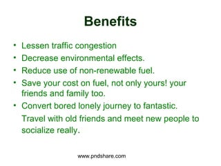 Benefits
• Lessen traffic congestion
• Decrease environmental effects.
• Reduce use of non-renewable fuel.
• Save your cost on fuel, not only yours! your
  friends and family too.
• Convert bored lonely journey to fantastic.
  Travel with old friends and meet new people to
  socialize really.

                www.pndshare.com
 
