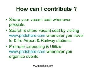 How can I contribute ?
• Share your vacant seat whenever
  possible.
• Search & share vacant seat by visiting
  www.pndshare.com whenever you travel
  to & fro Airport & Railway stations.
• Promote carpooling & Utilize
  www.pndshare.com whenever you
  organize events.

             www.pndshare.com
 