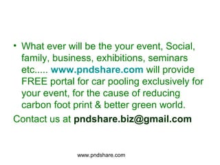 • What ever will be the your event, Social,
  family, business, exhibitions, seminars
  etc..... www.pndshare.com will provide
  FREE portal for car pooling exclusively for
  your event, for the cause of reducing
  carbon foot print & better green world.
Contact us at pndshare.biz@gmail.com


               www.pndshare.com
 