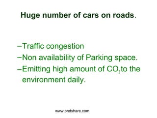 Huge number of cars on roads.


– Traffic congestion
– Non availability of Parking space.
– Emitting high amount of CO2 to the
  environment daily.


           www.pndshare.com
 