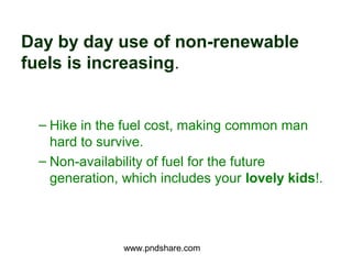 Day by day use of non-renewable
fuels is increasing.


 – Hike in the fuel cost, making common man
   hard to survive.
 – Non-availability of fuel for the future
   generation, which includes your lovely kids!.




               www.pndshare.com
 