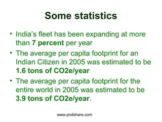 Some statistics
• India’s fleet has been expanding at more
  than 7 percent per year
• The average per capita footprint for an
  Indian Citizen in 2005 was estimated to be
  1.6 tons of CO2e/year
• The average per capita footprint for the
  entire world in 2005 was estimated to be
  3.9 tons of CO2e/year.

              www.pndshare.com
 