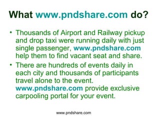 What www.pndshare.com do?
• Thousands of Airport and Railway pickup
  and drop taxi were running daily with just
  single passenger, www.pndshare.com
  help them to find vacant seat and share.
• There are hundreds of events daily in
  each city and thousands of participants
  travel alone to the event.
  www.pndshare.com provide exclusive
  carpooling portal for your event.

               www.pndshare.com
 