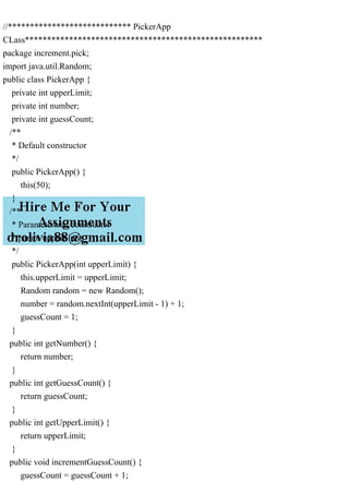 //**************************** PickerApp
CLass******************************************************
package increment.pick;
import java.util.Random;
public class PickerApp {
private int upperLimit;
private int number;
private int guessCount;
/**
* Default constructor
*/
public PickerApp() {
this(50);
}
/**
* Parameterized constructor
* param upperLimit
*/
public PickerApp(int upperLimit) {
this.upperLimit = upperLimit;
Random random = new Random();
number = random.nextInt(upperLimit - 1) + 1;
guessCount = 1;
}
public int getNumber() {
return number;
}
public int getGuessCount() {
return guessCount;
}
public int getUpperLimit() {
return upperLimit;
}
public void incrementGuessCount() {
guessCount = guessCount + 1;