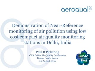 Demonstration of Near-Reference
monitoring of air pollution using low
cost compact air quality monitoring
stations in Delhi, India
Paul R Pickering
CAA Better Air Quality Conference
Busan, South Korea
29 August 2016
 