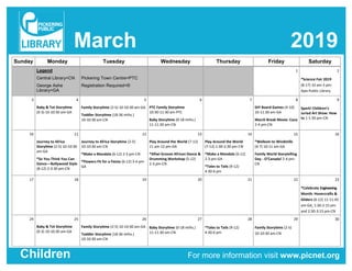 March 2019
For more information visit www.picnet.orgChildren
Sunday Monday Tuesday Wednesday Thursday Friday Saturday
Legend
Central Library=CN
George Ashe
Library=GA
Pickering Town Centre=PTC
Registration Required=®
1 2
®Science Fair 2019
(8-17) 10 am-3 pm-
Ajax Public Library
3 4
Baby & Tot Storytime
(0-3) 10-10:30 am-GA
5
Family Storytime (2-5) 10-10:30 am-GA
Toddler Storytime (18-36 mths.)
10-10:30 am-CN
6
PTC Family Storytime
10:30-11:30 am-PTC
Baby Storytime (0-18 mths.)
11-11:30 am-CN
7 8
DIY Board Games (4-10)
10-11:30 am-GA
March Break Movie: Coco
2-4 pm-CN
9
Spark! Children’s
Juried Art Show: How
to 1-1:30 pm-CN
10 11
Journey to Africa
Storytime (2-5) 10-10:30
am-GA
®So You Think You Can
Dance—Bollywood Style
(8-12) 2-3:30 pm-CN
12
Journey to Africa Storytime (2-5)
10-10:30 am-CN
®Make a Mandala (6-12) 2-3 pm-CN
®Flowers Fit for a Fiesta (6-12) 3-4 pm-
GA
13
Play Around the World (7-12)
11 am-12 pm-GA
®Afiwi Groove African Dance &
Drumming Workshop (5-12)
2-3 pm-CN
14
Play Around the World
(7-12) 1:30-2:30 pm-CN
®Make a Mandala (6-12)
2-3 pm-GA
®Tales to Tails (9-12)
4:30-6 pm
15
®Welkom to Windmills
(4-7) 10-11 am-GA
Family World Storytelling
Day - O’Canada! 2-4 pm-
CN
16
17 18 19 20 21 22 23
®Celebrate Engineering
Month: Hovercrafts &
Gliders (6-12) 11-11:45
am-GA, 1:30-2:15 pm
and 2:30-3:15 pm-CN
24 25
Baby & Tot Storytime
(0-3) 10-10:30 am-GA
26
Family Storytime (2-5) 10-10:30 am-GA
Toddler Storytime (18-36 mths.)
10-10:30 am-CN
27
Baby Storytime (0-18 mths.)
11-11:30 am-CN
28
®Tales to Tails (9-12)
4:30-6 pm
29
Family Storytime (2-5)
10-10:30 am-CN
30
 