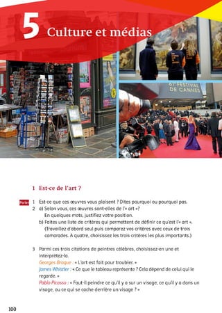 1 Est-ce de l’art ?
1 Est-ce que ces œuvres vous plaisent ? Dites pourquoi ou pourquoi pas.
2 a) Selon vous, ces œuvres sont-elles de l’« art »?
En quelques mots, justifiez votre position,
b) Faites une liste de critères qui permettent de définir ce qu'est l’« art ».
(Travaillez d’abord seul puis comparez vos critères avec ceux de trois
camarades. A quatre, choisissez les trois critères les plus importants.)3
3 Parmi ces trois citations de peintres célèbres, choisissez-en une et
interprétez-la.
Georges Braque : « L'art est fait pour troubler. »
James Whistler : « Ce que le tableau représente ? Cela dépend de celui qui le
regarde. »
Pablo Picasso : « Faut-il peindre ce qu’il y a sur un visage, ce qu’il y a dans un
visage, ou ce qui se cache derrière un visage ? »
100
 