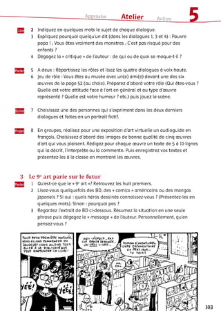 Approche ___ Atelier Action £
2 Indiquez en quelques mots le sujet de chaque dialogue.
3 Expliquez pourquoi quelqu’un dit (dans les dialogues 1, 3 et 4) : Pauvre
papa ! ;Vous êtes vraiment des monstres ; C’est pas risqué pour des
enfants ?
4 Dégagez la « critique » de l’auteur : de qui ou de quoi se moque-t-il ?
5 A deux : Répartissez les rôles et lisez les quatre dialogues à voix haute.
6 Jeu de rôle :Vous êtes au musée avec un(e) ami(e) devant une des six
œuvres de la page 52 (au choix). Préparez d’abord votre rôle (Qui êtes-vous ?
Quelle est votre attitude face à l’art en général et au type d’œuvre
représenté ? Quelle est votre humeur ? etc.) puis jouez la scène.
7 Choisissez une des personnes qui s’expriment dans les deux derniers
dialogues et faites-en un portrait fictif.
8 En groupes, réalisez pour une exposition d’art virtuelle un audioguide en
français. Choisissez d'abord des images de bonne qualité de cinq œuvres
d’art qui vous plaisent. Rédigez pour chaque œuvre un texte de 5 à 10 lignes
qui la décrit, l’interprète ou la commente. Puis enregistrez vos textes et
présentez-les à la classe en montrant les œuvres.
3 Le 9eart parie sur le fu tu r
1 Qu’est-ce que le « 9eart »? Retrouvez les huit premiers.
2 Lisez-vous quelquefois des BD, des « comics » américains ou des mangas
japonais ? Si oui : quels héros dessinés connaissez-vous ? (Présentez-les en
quelques mots). Sinon : pourquoi pas ?
3 Regardez l’extrait de BD ci-dessous. Résumez la situation en une seule
phrase puis dégagez le « message » de l’auteur. Personnellement, qu’en
pensez-vous ?
103
 