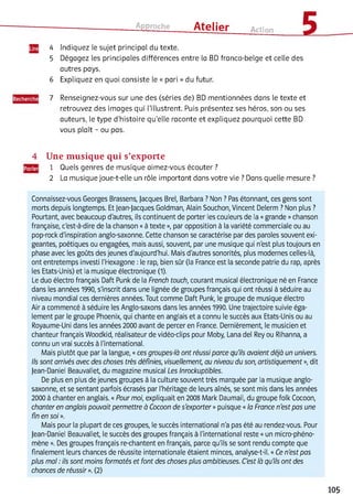 Approche ___ Atelier Action £
4 Indiquez le sujet principal du texte.
5 Dégagez les principales différences entre la BD franco-belge et celle des
autres pays.
6 Expliquez en quoi consiste le « pari » du futur.
7 Renseignez-vous sur une des (séries de) BD mentionnées dans le texte et
retrouvez des images qui l’illustrent. Puis présentez ses héros, son ou ses
auteurs, le type d'histoire qu’elle raconte et expliquez pourquoi cette BD
vous plaît - ou pas.
4 Une m usique q u i s’exporte
1 Quels genres de musique aimez-vous écouter ?
2 La musique joue-t-elle un rôle important dans votre vie ? Dans quelle mesure ?
Connaissez-vous Georges Brassens, Jacques Brel, Barbara ? Non ? Pas étonnant, ces gens sont
morts depuis longtemps. Et Jean-jacques Goldman, Alain Souchon, Vincent Delerm ? Non plus ?
Pourtant, avec beaucoup d'autres, ils continuent de porter les couleurs de la «grande »chanson
française, c'est-à-dire de la chanson «à texte », par opposition à la variété commerciale ou au
pop-rock d'inspiration anglo-saxonne. Cette chanson se caractérise par des paroles souvent exi­
geantes, poétiques ou engagées, mais aussi, souvent, par une musique qui n'est plus toujours en
phase avec les goûts des jeunes d'aujourd'hui. Mais d'autres sonorités, plus modernes celles-là,
ont entretemps investi l'Hexagone : le rap, bien sûr (la France est la seconde patrie du rap, après
les Etats-Unis) et la musique électronique (1).
Le duo électro français Daft Punk de la French touch, courant musical électronique né en France
dans les années 1990, s'inscrit dans une lignée de groupes français qui ont réussi à séduire au
niveau mondial ces dernières années. Tout comme Daft Punk, le groupe de musique électro
Air a commencé à séduire les Anglo-saxons dans les années 1990. Une trajectoire suivie éga­
lement par le groupe Phoenix, qui chante en anglais et a connu le succès aux Etats-Unis ou au
Royaume-Uni dans les années 2000 avant de percer en France. Dernièrement, le musicien et
chanteur français Woodkid, réalisateur de vidéo-clips pour Moby, Lana del Rey ou Rihanna, a
connu un vrai succès à l'international.
Mais plutôt que par la langue, «ces groupes-là ont réussi parce qu'ils avaient déjà un univers.
Ils sont arrivés avec des choses très définies, visuellement, au niveau du son, artistiquement », dit
Jean-Daniel Beauvallet, du magazine musical Les Inrockuptibles.
De plus en plus de jeunes groupes à la culture souvent très marquée par la musique anglo-
saxonne, et se sentant parfois écrasés par l'héritage de leurs aînés, se sont mis dans les années
2000 à chanter en anglais. «Pour moi, expliquait en 2008 Mark Daumail, du groupe folk Cocoon,
chanter en anglais pouvait permettre à Cocoon de s'exporter »puisque «la France n'est pas une
fin en soi ».
Mais pour la plupart de ces groupes, le succès international n'a pas été au rendez-vous. Pour
Jean-Daniel Beauvallet, le succès des groupes français à l'international reste «un micro-phéno­
mène ». Des groupes français re-chantent en français, parce qu'ils se sont rendu compte que
finalement leurs chances de réussite internationale étaient minces, analyse-t-il. «Ce n'est pas
plus mal : ils sont moins formatés et font des choses plus ambitieuses. C'est là qu'ils ont des
chances de réussir ». (2)
105
 