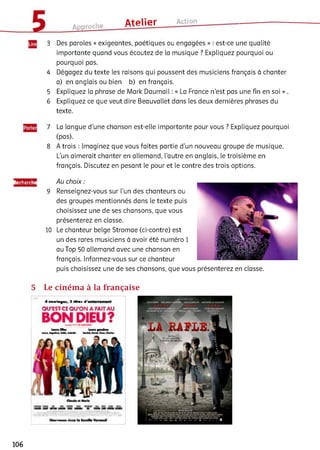 Approche Atelier Action
3 Des paroles « exigeantes, poétiques ou engagées » : est-ce une qualité
importante quand vous écoutez de ia musique ? Expliquez pourquoi ou
pourquoi pas.
4 Dégagez du texte les raisons qui poussent des musiciens français à chanter
a) en anglais ou bien b) en français.
5 Expliquez la phrase de Mark Daumail : « La France n’est pas une fin en soi » .
6 Expliquez ce que veut dire Beauvallet dans les deux dernières phrases du
texte.
7 La langue d'une chanson est-elle importante pour vous ? Expliquez pourquoi
(pas).
8 A trois : Imaginez que vous faites partie d’un nouveau groupe de musique.
L’un aimerait chanter en allemand, l’autre en anglais, le troisième en
français. Discutez en pesant le pour et le contre des trois options.
Recherche
9
10
Au choix :
Renseignez-vous sur l’un des chanteurs ou
des groupes mentionnés dans le texte puis
choisissez une de ses chansons, que vous
présenterez en classe.
Le chanteur belge Stromae (ci-contre) est
un des rares musiciens à avoir été numéro 1
au Top 50 allemand avec une chanson en
français. Informez-vous sur ce chanteur
puis choisissez une de ses chansons, que vous présenterez en classe.
5 Le ciném a à la française
-4 п п гІА р т,, 3 têtes, d 'e
QU’EST-CE QU’ON A fAITAU
B O N DIEU?
106
 