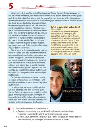Approche Atelier Action
Qu'est-ce qu'on a fait au bon Dieu ?
(France, 2014)
Les Verneuil, un couple de bourgeois
conservateurs et catholiques, ont
quatre filles. Au grand regret de leurs
parents, les trois premières ont épousé
un Arabe, un Juif et un Chinois. Quelle
joie pour les parents quand leur der­
nière fille leur annonce qu'elle va pro­
chainement se marier avec un catho­
lique !Mais la joie est de courte durée :
le catholique que leur fille leur présente
peu après est en effet... un Noir !
«Les ressorts de la comédie sont différents, poursuit Sabine Chemaly. Dans ces pays, on ne
sait pas rire des différences, on n'accepte pas ta caricature sur le sujet, même avec ce recul qu'ap­
porte la comédie. » La même réserve avait été observée en son temps sur le film Intouchables,
qui décrivait la relation amicale entre un riche tétraplégique (François Cluzet) et son aide à domi­
cile (Omar Sy). Un distributeur américain prit tout
de même le risque de le sortir aux USA, suscitant
nombre de réactions négatives :Variety a trouvé
que le film flirtait ainsi «avec le racisme de l'Oncle
Tom », avec un « Omar Sy dans un rôle qui n'est pas
loin du cliché de l'esclave d'antan, qui amuse son
maître tout en représentant tous les stéréotypes
de classe et de race. »Ouille !Avec un tel regard,
on peut facilement imaginer le retour de bâton
que risque de recevoir Qu'est-ce qu'on a fait au bon
Dieu au-delà de l'Atlantique.
Dès sa sortie, le film avait déjà suscité un léger
débat en France, sans pour autant enflammer les
communautés caricaturées. On reprochait au réa­
lisateur Philippe de Chauveron de reprendre à
son compte des clichés racistes sur les Noirs, les
juifs, les Arabes et les Asiatiques, réveillant des
préjugés sous-jacents dans la société française.
D'autres rappelaient qu'il ne s'agissait que d'une
comédie, qui forçait le trait, et que tout le monde
en prenait pour son grade, même les catholiques
traditionnels.
De Chauveron lui-même réfutait l'accusation,
en faisant remarquer que son film restait «une
comédie bienveillante et respectueuse à l'égard de
tout le monde ».
Un avis partagé par le grand public qui s'est
rué dans les salles, aussi bien en France qu'en
Europe. Partout le même carton, en Grèce, en Bel­
gique, au Portugal et surtout en Allemagne, où
la comédie tient la tête du box-office depuis plu­
sieurs mois avec plus de B millions d'entrées, une
véritable performance pour un film français.23
FfciiçdbC M Ea' C m orSif
Intouchables
2 Exposez brièvement le sujet du texte.
3 a) Dégagez le problème que les deux films français mentionnés ont
rencontré (ou rencontreraient) sur le marché anglo-saxon,
b) D’après vous, comment s'explique que « dans ces pays, on ne sait pas rire
des différences, on n'accepte pas la caricature sur le sujet ».
108
 