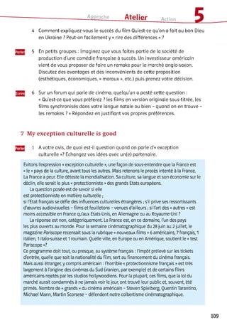 Approche ___ Atelier Action £
4 Comment expliquez-vous le succès du film Qu'est-ce qu'on a fait au bon Dieu
en Ukraine ? Peut-on facilement y « rire des différences » ?
5 En petits groupes : Imaginez que vous faites partie de la société de
production d'une comédie française à succès. Un investisseur américain
vient de vous proposer de faire un remake pour le marché anglo-saxon.
Discutez des avantages et des inconvénients de cette proposition
(esthétiques, économiques, « moraux », etc.) puis prenez votre décision.
6 Sur un forum qui parle de cinéma, quelqu'un a posté cette question :
« Qu’est-ce que vous préférez ? les films en version originale sous-titrée, les
films synchronisés dans votre langue natale ou bien - quand on en trouve -
les remakes ? » Répondez en justifiant vos propres préférences.
7 My exception culturelle is good
^^2 1 A votre avis, de quoi est-il question quand on parle d'« exception
culturelle »? Echangez vos idées avec un(e) partenaire.
Evitons l'expression «exception culturelle », une façon de sous-entendre que la France est
« le »pays de la culture, avant tous les autres. Mais retenons le procès intenté à la France.
La France a peur. Elle déteste la mondialisation. Sa culture, sa langue et son économie sur le
déclin, elle serait le plus « protectionniste »des grands Etats européens.
La question posée est de savoir si elle
est protectionniste en matière culturelle ;
si l'Etat français se défie des influences culturelles étrangères ;s'il prive ses ressortissants
d'œuvres audiovisuelles - films et feuilletons - venues d'ailleurs ;si l'art des «autres »est
moins accessible en France qu'aux Etats-Unis, en Allemagne ou au Royaume-Uni ?
La réponse est non, catégoriquement. La France est, en ce domaine, l'un des pays
les plus ouverts au monde. Pour la semaine cinématographique du 28 juin au 2 juillet, le
magazine Pariscope recensait sous la rubrique « nouveaux films »6 américains, 7 français, 1
italien, 1 italo-suisse et 1 roumain. Quelle ville, en Europe ou en Amérique, soutient le «test
Pariscope »?
Ce programme doit tout, ou presque, au système français : l'impôt prélevé sur les tickets
d'entrée, quelle que soit la nationalité du film, sert au financement du cinéma français.
Mais aussi étranger, y compris américain : l'horrible « protectionnisme français »est très
largement à l'origine des cinémas du Sud (iranien, par exemple) et de certains films
américains rejetés par les studios hollywoodiens. Pour la plupart, ces films, que la loi du
marché aurait condamnés à ne jamais voir le jour, ont trouvé leur public et, souvent, été
primés. Nombre de «grands »du cinéma américain - Steven Spielberg, Quentin Tarantino,
Michael Mann, Martin Scorsese - défendent notre colbertisme cinématographique.
109
 