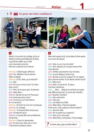 <( 2 ЦЩ Tu peux me faire confiance!
Mardi, à la sortie du collège, Julie et
Noémie retrouvent Maxime et Alex.
La prof de maths leur a fait
une mauvaise surprise.
Elle leur a donné une interro!
Maxime: C'était hyper difficile!
Julie: Oui, Malika a de la chance
d'être malade.
Maxime: Et toi, Alex, ça a marché?
Alex: Bof.
Julie: On va au ciné ce soir. Tu viens
avec nous?
Alex: Non, je ne peux pas. A demain.
Julie: Mais Alex ...
Noémie: Qu'est-ce qu’il a? Pourquoi
il ne vient pas avec nous?
Julie: Je trouve qu'il est bizarre
en ce moment.
Maxime: Ah bon? Je n'ai rien remarqué.
Julie: Si, il a changé.
Maxime: Il est peut-être amoureux.
Julie: N'importe quoi!
Noémie: Il a peut-être des problèmes
de famille.
Maxime: Il faut lui demander.
Julie: En tout cas, Alex est un ami.
Il faut faire quelque chose.
Mercredi après-midi, Julie attend Alex après
son cours de danse.
Julie: Alex, tu as cinq minutes?
Alex: Non, désolé. Je n'ai pas encore fait
mes devoirs.
Julie: Arrête, seulement cinq minutes.
Alex: Je suis fatigué, laisse-moi.
Julie: Qu'est-ce qui ne va pas? Tu ne rigoles
plus comme avant. Tu es fâché contre nous?
Alex: Mais non.
Julie: Alex, on est amis. Tu peux
me faire confiance.
Alex: ... Bon ... Depuis la rentrée, je reçois
des SMS anonymes. Ce sont des insultes.
Julie: Quelles insultes?
Alex: Des conneries.
Julie: Fais voir.
Alex: J'ai effacé les SMS.
Julie: Mais Alex, il faut les garder.
A ton avis, c'est quelqu'un de la classe?
Alex: Aucune idée.
Julie: On en parle aux copains?
Alex: Non, je ne veux pas.
Julie: Mais Alex, c'est grave. Il faut réagir.
11
 