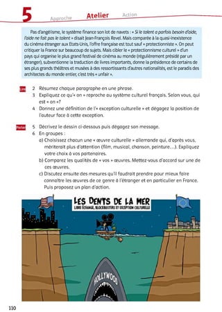 Approche Atelier Action
Pas d'angélisme, le système finance son lot de navets :«Si le talent a parfois besoin d'aide,
l'aide ne fait pas le talent »disait Jean-François Revel. Mais comparée à la quasi-inexistence
du cinéma étranger aux Etats-Unis, l'offre française est tout sauf «protectionniste ». On peut
critiquer la France sur beaucoup de sujets. Mais cibler le «protectionnisme culturel »d'un
pays qui organise le plus grand festival de cinéma au monde (régulièrement présidé par un
étranger), subventionne la traduction de livres importants, donne la présidence de certains de
ses plus grands théâtres et musées à des ressortissants d'autres nationalités, est le paradis des
architectes du monde entier, c'est très «unfair ».
2 Résumez chaque paragraphe en une phrase.
3 Expliquez ce qu’« on » reproche au système culturel français. Selon vous, qui
est « on »?
4 Donnez une définition de Г« exception culturelle » et dégagez la position de
l'auteur face à cette exception.
5 Décrivez le dessin ci-dessous puis dégagez son message.
6 En groupes :
a) Choisissez chacun une « œuvre culturelle » allemande qui, d'après vous,
mériterait plus d'attention (film, musical, chanson, peinture...). Expliquez
votre choix à vos partenaires.
b) Comparez les qualités de « vos » œuvres. Mettez-vous d’accord sur une de
ces œuvres.
c) Discutez ensuite des mesures qu’il faudrait prendre pour mieux faire
connaître les œuvres de ce genre à l’étranger et en particulier en France.
Puis proposez un plan d'action.
110
 