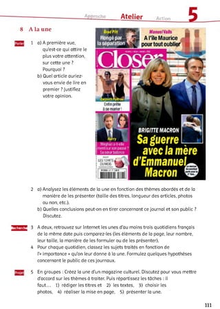 Approche ___ Atelier Action
8 A la une
1 a) A première vue,
qu'est-ce qui attire le
plus votre attention,
sur cette une ?
Pourquoi ?
b) Quel article auriez-
vous envie de lire en
premier ? Justifiez
votre opinion.
ÙradPM
Rongépar X
laséparation
Manuel Valls
A l’île Maurice
pourtout oublier
Enfin prete
à se m arier1
BRIGITTE MACRON
avec fa mère
Meghan a-l-ele
mentisurson passé?
Sa sœurbalance
d E m m a n u e l
; usiohts^ -
; h jm o js ____f
i m
2 a) Analysez les éléments de la une en fonction des thèmes abordés et de la
manière de les présenter (taille des titres, longueur des articles, photos
ou non, etc.).
b) Quelles conclusions peut-on en tirer concernant ce journal et son public ?
Discutez.
Recherche
4
A deux, retrouvez sur Internet les unes d'au moins trois quotidiens français
de la même date puis comparez-les (les éléments de la page, leur nombre,
leur taille, la manière de les formuler ou de les présenter).
Pour chaque quotidien, classez les sujets traités en fonction de
l'« importance » qu'on leur donne à la une. Formulez quelques hypothèses
concernant le public de ces journaux.5
5 En groupes : Créez la une d'un magazine culturel. Discutez pour vous mettre
d'accord sur les thèmes à traiter. Puis répartissez les tâches : il
faut... 1) rédiger les titres et 2) les textes, 3) choisir les
photos, 4) réaliser la mise en page, 5) présenter la une.
111
 