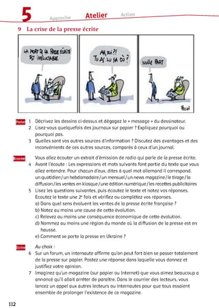 9 La crise de la presse écrite
îwAJ W JA 00 f
1 Décrivez les dessins ci-dessus et dégagez le « message » du dessinateur.
2 Lisez-vous quelquefois des journaux sur papier ? Expliquez pourquoi ou
pourquoi pas.
3 Quelles sont vos autres sources d'information ? Discutez des avantages et des
inconvénients de ces autres sources, comparés à ceux d'un journal.
Ëcoutei
4
5
Vous allez écouter un extrait d'émission de radio qui parle de la presse écrite.
Avant l'écoute : Les expressions et mots suivants font partie du texte que vous
allez entendre. Pour chacun d’eux, dites à quel mot allemand il correspond,
un quotidien/un hebdomadaire/un mensuel/un news magazine/le tirage/la
diffusion/les ventes en kiosque/une édition numérique/les recettes publicitaires
Lisez les questions suivantes, puis écoutez le texte et notez vos réponses.
Ecoutez le texte une 2 efois et vérifiez ou complétez vos réponses.
a) Dans quel sens évoluent les ventes de la presse écrite française ?
b) Notez au moins une cause de cette évolution.
c) Relevez au moins une conséquence économique de cette évolution.
d) Nommez au moins une région du monde où la diffusion de la presse est en
hausse.
e) Comment se porte la presse en Ukraine ?
6 Sur un forum, un internaute affirme qu’on peut fort bien se passer totalement
de la presse sur papier. Postez une réponse dans laquelle vous donnez et
justifiez votre opinion.
7 Imaginez qu’un magazine (sur papier ou Internet) que vous aimez beaucoup a
annoncé qu’il allait arrêter de paraître. Dans le courrier des lecteurs, vous
lancez un appel aux autres lecteurs ou internautes pour que tous essaient
ensemble de prolonger l’existence de ce magazine.
112
 