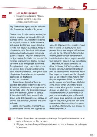 10 Les radios jeunes
1 Ecoutez-vous la radio ? Si oui,
quelles stations et quelles
émissions aimez-vous ?
NRJ, Fun Radio et Skyrock sont les radios les
plus écoutées par les ados et lesjeunes.
C'est un rituel. Tous les matins, au réveil, les
ados se branchent sur les ondes. Et le soir,
avant de fermer l'œil, rebelote ! L'audience
est impressionnante :81 %des 13-19 ans,
soit plus de 4 millions de jeunes, écoutent
la radio tous les jours ou presque. Mais pas
n'importe laquelle. Parmi une foultitude de
stations locales et nationales, trois se dis­
putent la vedette : NRJ vient en tête, suivie
de Skyrock et de Fun Radio. Leur recette ? Un
mélange soigneusement dosé de musique,
de vannes et de témoignages d'auditeurs.
Pour pimenter tout ça, chaque station loue
les services d'une joyeuse bande d'anima­
teurs. Avec de préférence... une grosse dose
d'expérience. Improviser au micro pendant
des heures, les doigts dans
le nez, c'est un métier !
Des centaines d'appels affluent au
standard de Skyrock, en ce milieu de soirée.
A l'antenne, c'est Qamar, 16 ans, qui ouvre le
bal de Radio Libre. «J'ai des problèmes pour
sortir avec des filles », confie-t-il, penaud.
A l'autre bout du fil, David Massard, alias
Difool, tente de le rassurer :«Les râteaux, ça
arrive à tout le monde », lâche-t-il avec bien­
veillance.
Nabila, elle, s'apprête à fêter ses 18 ans
et demande des conseils pour organiser sa23
soirée. Dj, déguisements... Les idées fusent
dans le studio. Les auditeurs, eux aussi,
peuvent donner leur avis par SMS ou Inter­
net. «Ce qui est intéressant, dans une libre
antenne, c'est le partage d'expériences »,
insiste l'animateur. Amour, argent, sexualité,
tous les sujets y passent. Il n'y a aucun tabou.
Et parfois, les débats dérapent. Au
début de l'année, le CSA, le gendarme de
la radio, a d'ailleurs condamné la station
pour ses débordements incontrôlés. Radio
libre ou pas, on ne peut pas dire n'importe
quoi sur les ondes !« On se met des inter­
dits, assure pourtant Difool. On ne brise
pas les couples, on n'appelle pas à la haine,
on ne poussejamais un auditeur à faire
une connerie. » Pas question, en revanche,
de jouer les rabat-joie. « Les ados qui nous
écoutent cherchent un grand frère ou un
pote, pas un deuxième père », affirme-t-il.
A 45 ans, ce pince-sans-rire en a pourtant
l'âge. Et l'assume :«Je me sens bien dans
mes baskets ! Dans ce métier, c'est quand
tu cherches à fairejeune à tout prix que tu
deviens trop vieux. »
2 Relevez les mots et expressions du texte qui font partie du domaine de la
radio et faites-en un filet de mots.
3 Dégagez du texte les qualités que doit avoir un bon animateur de radio pour
la jeunesse.
 