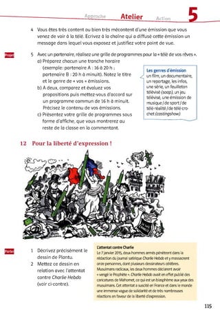 Approche ___ Atelier Action 1
Ш
4 Vous êtes très content ou bien très mécontent d’une émission que vous
venez de voir à la télé. Ecrivez à la chaîne qui a diffusé cette émission un
message dans lequel vous exposez et justifiez votre point de vue.
5 Avec un partenaire, réalisez une grille de programmes pour la «télé de vos rêves ».
a) Préparez chacun une tranche horaire
(exemple: partenaire A : 16 à 20 h ;
partenaire B : 20 h à minuit). Notez le titre
et le genre de « vos » émissions.
b) A deux, comparez et évaluez vos
propositions puis mettez-vous d’accord sur
un programme commun de 16 h à minuit.
Précisez le contenu de vos émissions.
c) Présentez votre grille de programmes sous
forme d'affiche, que vous montrerez au
reste de la classe en la commentant.
Les genres d'émission
^ un film, un documentaire,
un reportage, les infos,
une série, un feuilleton
télévisé (soap), un jeu
télévisé, une émission de
musique/de sport/de
télé-réalité/de télé-cro­
chet (castingshow)
1 Décrivez précisément le
dessin de Plantu.
2 Mettez ce dessin en
relation avec l’attentat
contre Charlie Hebdo
(voir ci-contre).
L'attentat contre Charlie
Le7janvier 2015, deux hommes armés pénètrent dans la
rédaction dujournal satirique Charlie Hebdo et y massacrent
onze personnes, dont plusieurs dessinateurs célèbres.
Musulmans radicaux, les deux hommes déclarent avoir
«vengé le Prophète ». Charlie Hebdo avait en effet publié des
caricatures de Mahomet, ce qui est un blasphème aux yeux des
musulmans. Cet attentat a suscité en France et dans le monde
une immense vague de solidarité et de très nombreuses
réactions en faveur de la liberté d'expression.
115
 