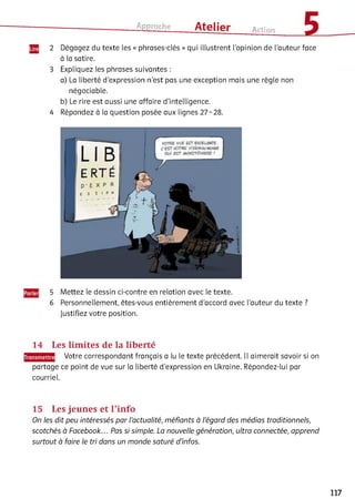 Approche ___ Atelier Action £
2 Dégagez du texte les « phrases-clés » qui illustrent l'opinion de l'auteur face
à la satire.
3 Expliquez les phrases suivantes :
a) La liberté d'expression n'est pas une exception mais une règle non
négociable.
b) Le rire est aussi une affaire d’intelligence.
4 Répondez à la question posée aux lignes 27-28.
5 Mettez le dessin ci-contre en relation avec le texte.
6 Personnellement, êtes-vous entièrement d'accord avec l’auteur du texte ?
Justifiez votre position.
14 Les limites de la liberté
Votre correspondant français a lu le texte précédent. Il aimerait savoir si on
partage ce point de vue sur la liberté d'expression en Ukraine. Répondez-lui par
courriel.
15 Les jeunes et l’info
On les dit peu intéressés par l’actualité, méfiants à l’égard des médias traditionnels,
scotchés à Facebook... Pas si simple. La nouvelle génération, ultra connectée, apprend
surtout à faire le tri dans un monde saturé d’infos.
117
 
