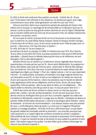 Approche Atelier Action
En 2012, le think tank américain Pew publiait une étude : l'intérêt des 18-29 ans
pour l'information s'est effondré et leur désamour ne semble plus guérir avec l'âge,
contrairement à leurs aînés. Cette génération va-t-elle finir par tuer l'info ?
Elève en première, Sahra nous surprend en parlant des podcasts de France Inter.
Adrien tient à évoquer un reportage de 66 minutes (M6) sur le djihad en Syrie qui l'a
secoué. Lucille se plaint du trop grand nombre d'articles en une du Figaro. Déstabilisés
par la manière inédite dont les moins de 25 ans picorent l'info, les médias traditionnels
sont perdus. Les jeunes, moins.
On ne va pas se mentir, la presse écrite va mal et les jeunes ne se pressent pas
pour la réanimer. Au lycée Blaise-Pascal, évoquer l'achat en kiosque semble incongru.
A l'autre bout de la France, Louis, 16 ans, avoue ne jamais avoir l'idée de payer pour un
journal :« Deux euros, c'est trop cher pour un lycéen. »
En 1973, 36% des 15-24 ans lisaient un
journal tous les jours ou presque. En 2008, ils n'étaient plus que 10 %. Pour Pauline,
16 ans, élève en première ES à Paris, la presse quotidienne reste encore difficilement
abordable :« Quandj'ouvre Le Monde, beaucoup de mots ou de références me sont
étrangers. C'est un peu décourageant. »
Nombre d'entre eux se replient sur la télévision, encore regardée deux heures et
quarante-deux minutes par jour par les 15-24 ans selon Médiamétrie. Au programme :
séries, télé-réalité, mais aussi de l'info (un peu). «J'aime bien le 19.45 de M6, explique
Eva, une lycéenne. C'est clair, c'est court. Lejournal alterne les sujets sérieux avec des
reportages plus légers, ça change ! » Pour ces « digital natives », rien ne vaut cependant
Internet - un média proche, accessible, omniprésent. Une large majorité d'entre eux
suit l'actualité via son PC. Un tiers le fait sur son téléphone. En réalité, les moins de
25 ans sont saturés d'informations. « Dans ma colocation, tout le monde est abonné
à des applications d'info via son téléphone, confirme Vivien, 20 ans. De toute façon,
aujourd'hui, l'info est partout : dans la rue, dans le métro, sur nos téléphones... Plus
besoin d'aller la chercher, c'est elle qui vient à nous ! A nous de savoir faire le tri. »
Si 80 % des moins de 20 ans utilisent le réseau social, ce n'est pas que pour
poster des « selfies » lors des soirées étudiantes. Ils s'en servent aussi pour lire le
dernier article du Fiuffington Post qu'un ami leur a conseillé, regarder les vidéos des
inondations à Montpellier, s'abonner à la page actu du Monde. « Facebook est devenu le
premier média d'information des jeunes », résume la sociologue Sylvie Octobre. L'atout
de Facebook : la fonction de recommandation. « Les réseaux sociaux sont plus proches
de nous », confie Maryame, élève de lycée. Il y a trois ans, le magazine Phosphore
publiait un sondage accablant :79 % des 15-25 ans y affirmaient que « ce que disent
les grands médias est incomplet, orienté ou accentué ». Les consulter, pourquoi pas,
mais seulement si un copain digne de confiance conseille les articles « potables ».
Cible préférée de leurs critiques : les articles consacrés à la jeunesse. Confirmation de
Maryame :«A part au moment du bac et du brevet, ils nous oublient ou parlent à notre
place ! S'ils veulent rajeunir leur public, il va bien falloir qu'ils arrêtent d'interroger les
vieux et nous donnent la parole !»
118
 