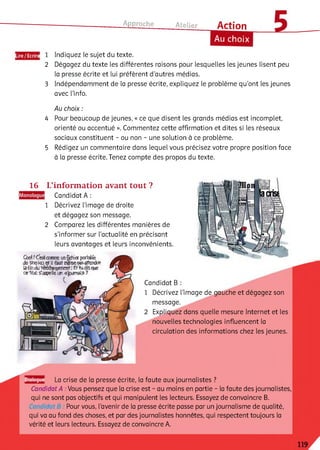 Approche
Lire/Ecrire
2
3
Atelier Action
Au choix
Indiquez le sujet du texte.
Dégagez du texte les différentes raisons pour lesquelles les jeunes lisent peu
la presse écrite et lui préfèrent d’autres médias.
Indépendamment de la presse écrite, expliquez le problème qu'ont les jeunes
avec l’info.
Au choix :
4 Pour beaucoup de jeunes, « ce que disent les grands médias est incomplet,
orienté ou accentué ». Commentez cette affirmation et dites si les réseaux
sociaux constituent - ou non - une solution à ce problème.
5 Rédigez un commentaire dans lequel vous précisez votre propre position face
à la presse écrite. Tenez compte des propos du texte.
16 L’information avant tout ?
Candidat A:
1 Décrivez l’image de droite
et dégagez son message.
2 Comparez les différentes manières de
s'informer sur l’actualité en précisant
leurs avantages et leurs inconvénients.
Cbd ! testаяич tinfëifiîsr регізНе
de Stssko й il ftut ngififcipasfiîlmte
й-finduté^ igem artі & ta tfe que
eeta c £'appelleun «journal» ?
Candidat B
1 Décrivez l’image de gauche et dégagez son
message.
Expliquez dans quelle mesure Internet et les
nouvelles technologies influencent la
circulation des informations chez les jeunes.
Dialogue La crise de la presse écrite, la faute aux journalistes ?
Candidat A . Vous pensez que la crise est - au moins en partie - la faute des journalistes,
qui ne sont pas objectifs et qui manipulent les lecteurs. Essayez de convaincre B.
Pour vous, l’avenir de la presse écrite passe par un journalisme de qualité,
qui va au fond des choses, et par des journalistes honnêtes, qui respectent toujours la
vérité et leurs lecteurs. Essayez de convaincre A.
 