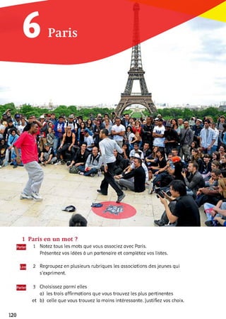 1 Paris en un mot ?
1 Notez tous les mots que vous associez avec Paris.
Présentez vos idées à un partenaire et complétez vos listes.
2 Regroupez en plusieurs rubriques les associations des jeunes qui
s’expriment.3
3 Choisissez parmi elles
a) les trois affirmations que vous trouvez les plus pertinentes
et b) celle que vous trouvez ia moins intéressante. Justifiez vos choix.
120
 