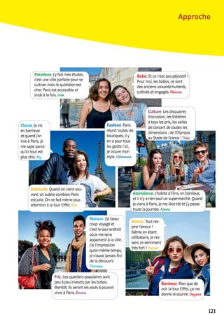 Approche
Paradoxe, j'y fais mes études,
c'est une ville parfaite pour se
cultiver mais le quotidien est
cher. Paris est accessible et
snob à la fois. Inès
Bobo. Et ce n'est pas péjoratif
Pour moi, les bobos, ce sont
des anciens soixante-huitards,
cultivés et engagés. Paloma
Culture. Les disquaires
d'occasion, les théâtres
à tous les prix, les salles
de concert de toutes les
dimensions :de l'Olympia
au Stade de France !Théo
Fashion. Paris
réunit toutes les
boutiques, il y
en a pour tous
les goûts ! Ici,
je trouve mon
Style. Clémence
Classe. Je vis
en banlieue
et quand j'ar­
rive à Paris, je
me sape parce
qu'ici tout est
plus chic My
Quand on vient sou­
vent, on oublie combien Paris
est jolie. On ne fait même plus
attention à la tour Eiffel.
Abondance. J'habite à Flins, en banlieue,
et il n'y a rien sauf un supermarché. Quand
je viens à Paris, je me lève tôt et j'y passe
toute la journée. Alexia
Maison. J'ai beau­
coup voyagé et
c'est le seul endroit
où je me sens
appartenir à la ville,
j'ai l'impression
qu'en même temps,
je n'aurai jamais fini
de la découvrir.
Thomas
Tout res­
pire l'amour !
Même en étant
célibataire, je res­
sens ce sentiment
très fort !
Fric. Les quartiers populaires sont
peu à peu investis par les bobos.
Bientôt, ils seront les seuls à pouvoir
vivre à Paris. Emma
Bonheur. Rien que de
voir la tour Eiffel, ça me
donne le sourire. Dayane
121
 