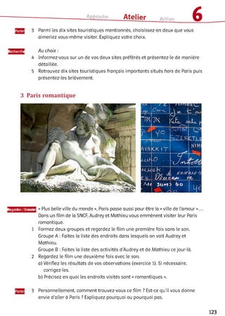 Approche ___ Atelier Action 6
3 Parmi les dix sites touristiques mentionnés, choisissez-en deux que vous
aimeriez vous-même visiter. Expliquez votre choix.
Recherche Au choix :
4 Informez-vous sur un de vos deux sites préférés et présentez-ie de manière
détaillée.
5 Retrouvez dix sites touristiques français importants situés hors de Paris puis
présentez-les brièvement.
3 Paris romantique
Regarder/Ecoutei
1
2
« Plus belle ville du monde », Paris passe aussi pour être la «ville de l'amour »...
Dans un film de la SNCF, Audrey et Mathieu vous emmènent visiter leur Paris
romantique.
Formez deux groupes et regardez le film une première fois sans le son.
Groupe A : Faites la liste des endroits dans lesquels on voit Audrey et
Mathieu.
Groupe B : Faites la liste des activités d’Audrey et de Mathieu ce jour-là.
Regardez le film une deuxième fois avec le son.
a) Vérifiez les résultats de vos observations (exercice 1). Si nécessaire,
corrigez-les.
b) Précisez en quoi les endroits visités sont « romantiques ».3
3 Personnellement, comment trouvez-vous ce film ? Est-ce qu’il vous donne
envie d’aller à Paris ? Expliquez pourquoi ou pourquoi pas.
123
 