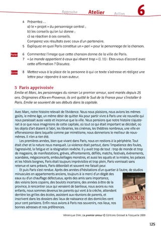 Approche ___ Atelier Action 6
4 Présentez...
a) le « projet » du personnage central ;
b) les conseils qu’on lui donne ;
c) sa réaction à ces conseils.
Comparez vos résultats avec ceux d’un partenaire.
5 Expliquez en quoi Paris constitue un « pari » pour le personnage de ia chanson.
6 Commentez i’image que cette chanson donne de la ville de Paris.
7 « Le monde appartient à ceux qui rêvent trop » (l. 11) : Etes-vous d’accord avec
cette affirmation ? Discutez.
8 Mettez-vous à la place de la personne à qui ce texte s’adresse et rédigez une
lettre pour répondre à son auteur.
5 Paris apprivoisée
Emilie et Marc, les personnages du roman Le premier amour, sont mariés depuis 25
ans. Originaires d ’Aix-en-Provence, ils ont quitté le Sud de la France pour s’installer à
Paris. Emilie se souvient de ses débuts dans la capitale.
Avec Marc, notre histoire relevait de l'évidence. Nous nous plaisions, nous avions les mêmes
goûts, le même âge, un même désir de quitter Aix pour partir vivre à Paris une vie nouvelle qui
nous paraissait aussi vaste et inconnue que la ville. Nous pensions que notre histoire s'ajuste­
rait à ce que nous imaginions de cette capitale, où tout ce qui était important se décidait, où
les objets d'art étaient à l'abri, les librairies, les cinémas, les théâtres nombreux, une ville en
effervescence dans laquelle comme par mimétisme, nous donnerions le meilleur de nous-
mêmes. Il n'en a rien été.
Les premières années, bien que vivant dans Paris, nous en restions à la périphérie. Tout
était cher et la nature nous manquait. La violence était partout, dans l'impatience des foules,
l'agressivité, la fatigue et la résignation revêche. Il y avait trop de tout :trop de monde et trop
de magasins, de manifestations, grèves, affrontements, défilés, matchs, festivals, évènements,
scandales, mégaconcerts, embouteillages monstres, et aussi les squats et la misère, les palaces
et les hôtels borgnes, Paris était toujours imprévisible et trop plein, Paris vomissait sans
retenue et sans préavis, Paris débordait et souvent me faisait peur.
Et puis Paris s'est rendue. Après des années d'hésitations d'un quartier à l'autre, de studios
minuscules en appartements anciens, toujours à la merci d'un dégât des
eaux ou d'un chauffage défectueux, après des amis sans importance,
des voisins bons copains, des boulots incertains, des années à être de la
province, à rencontrer ceux qui venaient de banlieue, nous avons eu nos
enfants, nous sommes devenus les parents qui vont à la crèche, attendent
derrière les grilles des écoles, assistent aux réunions de parents, et
inscrivent dans les dossiers des lieux de naissance et des domiciles cent
pour cent parisiens. Enfin nous avions à Paris nos souvenirs, nos lieux, nos
bonnes adresses et nos préférences.
Véronique Olmi, Le prem ier am our © Editions Grasset & Fasquelle 2009
125
 