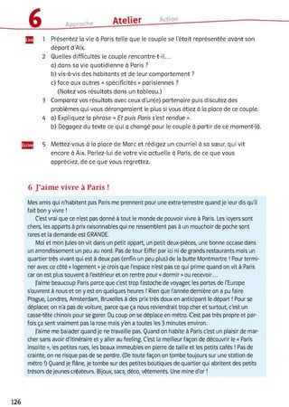 1 Présentez la vie à Paris telle que le couple se l’était représentée avant son
départ d’Aix.
2 Quelles difficultés le couple rencontre-t-il...
a) dans sa vie quotidienne à Paris ?
b) vis-à-vis des habitants et de leur comportement ?
c) face aux autres « spécificités » parisiennes ?
(Notez vos résultats dans un tableau.)
3 Comparez vos résultats avec ceux d’un(e) partenaire puis discutez des
problèmes qui vous dérangeraient le plus si vous étiez à la place de ce couple.
4 a) Expliquez la phrase « Et puis Paris s’est rendue ».
b) Dégagez du texte ce qui a changé pour le couple à partir de ce moment-là.
5 Mettez-vous à la place de Marc et rédigez un courriel à sa soeur, qui vit
encore à Aix. Parlez-lui de votre vie actuelle à Paris, de ce que vous
appréciez, de ce que vous regrettez.
6 J’aime vivre à Paris !
Mes amis qui n'habitent pas Paris me prennent pour une extra-terrestre quand je leur dis qu'il
fait bon y vivre !
C'est vrai que ce n'est pas donné à tout le monde de pouvoir vivre à Paris. Les loyers sont
chers, les apparts à prix raisonnables qui ne ressemblent pas à un mouchoir de poche sont
rares et la demande est GRANDE.
Moi et mon jules on vit dans un petit appart, un petit deux-pièces, une bonne occase dans
un arrondissement un peu au nord. Pas de tour Eiffel par ici ni de grands restaurants mais un
quartier très vivant qui est à deux pas (enfin un peu plus) de la butte Montmartre ! Pour termi­
ner avec ce côté « logement »je crois que l'espace n'est pas ce qui prime quand on vit à Paris
caron est plus souvent à l'extérieur et on rentre pour «dormir »ou recevoir...
J'aime beaucoup Paris parce que c'est trop fastoche de voyager, les portes de l'Europe
s'ouvrent à nous et on y est en quelques heures ! Rien que l'année dernière on a pu faire
Prague, Londres, Amsterdam, Bruxelles à des prix très doux en anticipant le départ ! Pour se
déplacer, on n'a pas de voiture, parce que ça nous reviendrait trop cher et surtout, c'est un
casse-tête chinois pour se garer. Du coup on se déplace en métro. C'est pas très propre et par­
fois ça sent vraiment pas la rose mais y'en a toutes les 3 minutes environ.
J'aime me balader quand je ne travaille pas. Quand on habite à Paris c'est un plaisir de mar­
cher sans avoir d'itinéraire et y aller au feeling. C'est la meilleur façon de découvrir le « Paris
insolite », les petites rues, les beaux immeubles en pierre de taille et les petits cafés ! Pas de
crainte, on ne risque pas de se perdre. (De toute façon on tombe toujours sur une station de
métro !) Quand je flâne, je tombe sur des petites boutiques de quartier qui abritent des petits
trésors de jeunes créateurs. Bijoux, sacs, déco, vêtements. Une mine d'or !
126
 