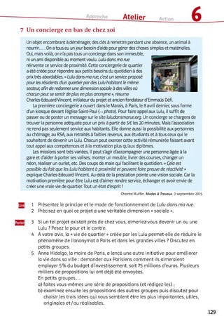 7 Un concierge en bas de chez soi
Un objet encombrant à déménager, des clés à remettre pendant une absence, un animal à
nourrir.... On a tous eu un jour besoin d'aide pour gérer des choses simples et matérielles.
Oui, mais voilà, on n'a pas tous un concierge dans son immeuble,
ni un ami disponible au moment voulu. Lulu dans ma rue
réinvente ce service de proximité. Cette conciergerie de quartier
a été créée pour répondre aux petits besoins du quotidien à des
prix très abordables. «Lulu dans ma rue, dest un service proposé
pour les résidents d'un quartier par des Lulu habitant le même
secteur, afin de redonner une dimension sociale à des villes où
chacun peut se sentir de plus en plus anonyme », résume
Charles-Edouard Vincent, initiateur du projet et ancien fondateur d'Emmaüs Défi.
La première conciergerie a ouvert dans le Marais, à Paris, ie 8 avril dernier, sous forme
d'un kiosque devant l'égiise Saint-Paul (-. photo). Pour faire appel aux Lulu, il suffit de
passer ou de poster un message sur le site luludansmarue.org. Un concierge se chargera de
trouver la personne adéquate pour un prix à partir de 5€ les 20 minutes. Mais l'association
ne rend pas seulement service aux habitants. Elle donne aussi la possibilité aux personnes
au chômage, au RSA, aux retraités à faibles revenus, aux étudiants et à tous ceux qui le
souhaitent de devenir un Lulu. Chacun peut exercer cette activité rémunérée faisant avant
tout appel aux compétences et à la motivation plus qu'aux diplômes.
Les missions sont très variées. Il peut s'agir d'accompagner une personne âgée à la
gare et d'aider à porter ses valises, monter un meuble, livrer des courses, changer un
néon, réaliser un ourlet, etc. Des coups de main qui facilitent le quotidien. «Cela est
possible du fait que les Lulu habitent à proximité et peuvent faire preuve de réactivité »
explique Charles-Edouard Vincent. Au-delà de la prestation pointe une vision sociale. Car la
motivation première pour être Lulu est d'aimer rendre service, échanger et avoir envie de
créer une vraie vie de quartier. Tout un état d'esprit !
Chantal Ruffin, M o d e s & Travaux, 2 septem bre 2015
1 Présentez le principe et le mode de fonctionnement de Lulu dans ma rue.
2 Précisez en quoi ce projet a une véritable dimension « sociale ».345
3 Si un tel projet existait près de chez vous, aimeriez-vous devenir un ou une
Lulu ? Pesez le pour et le contre.
4 A votre avis, la « vie de quartier » créée par les Lulu permet-elle de réduire le
phénomène de l'anonymat à Paris et dans les grandes villes ? Discutez en
petits groupes.
5 Anne Hidalgo, la maire de Paris, a lancé une autre initiative pour améliorer
la vie dans sa ville : demander aux Parisiens comment ils aimeraient
employer 5 % du budget d'investissement, soit 75 millions d'euros. Plusieurs
milliers de propositions lui ont déjà été envoyées.
En petits groupes...
a) faites vous-mêmes une série de propositions (et rédigez-les) ;
b) examinez ensuite les propositions des autres groupes puis discutez pour
choisir les trois idées qui vous semblent être les plus importantes, utiles,
originales et/ou réalisables.
 